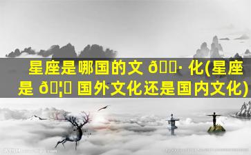 星座是哪国的文 🕷 化(星座是 🦍 国外文化还是国内文化)